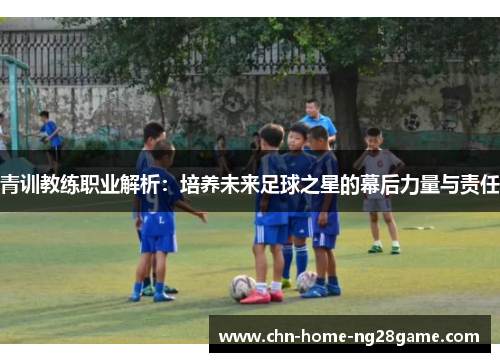 青训教练职业解析：培养未来足球之星的幕后力量与责任